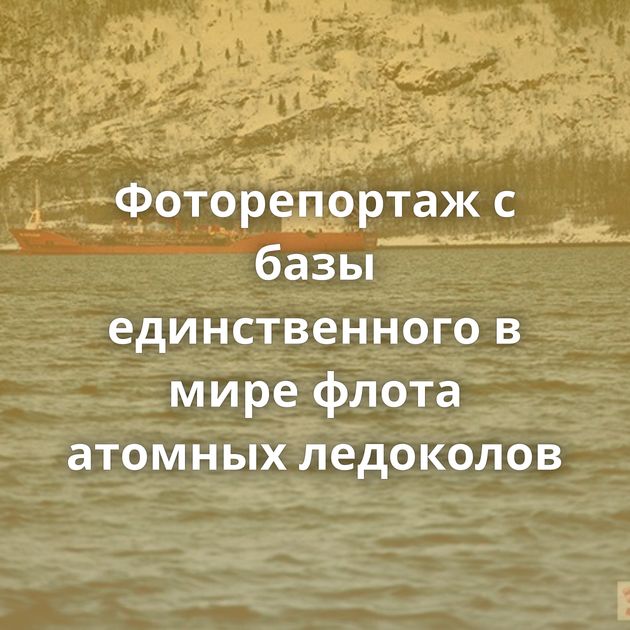 Фоторепортаж с базы единственного в мире флота атомных ледоколов