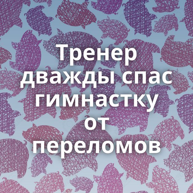 Тренер дважды спас гимнастку от переломов