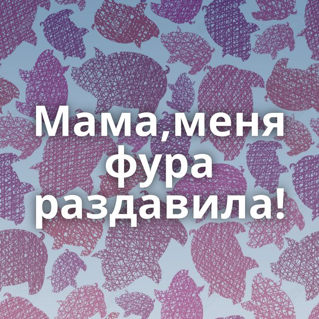 Мама,меня фура раздавила!