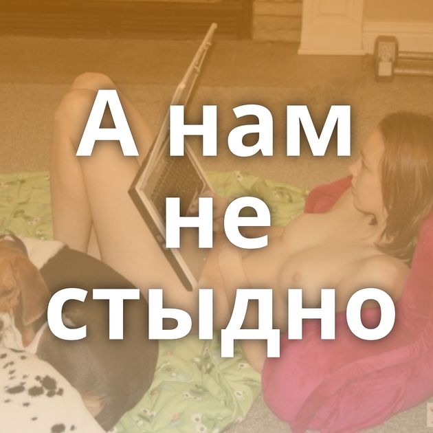 А нам не стыдно