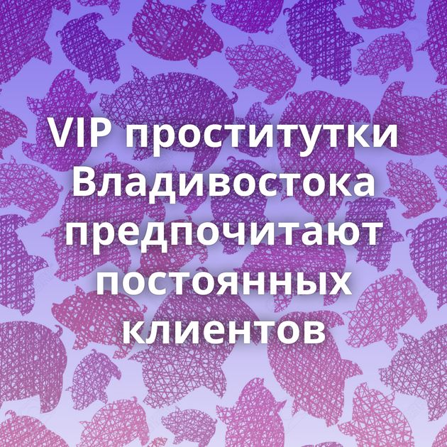VIP проститутки Владивостока предпочитают постоянных клиентов