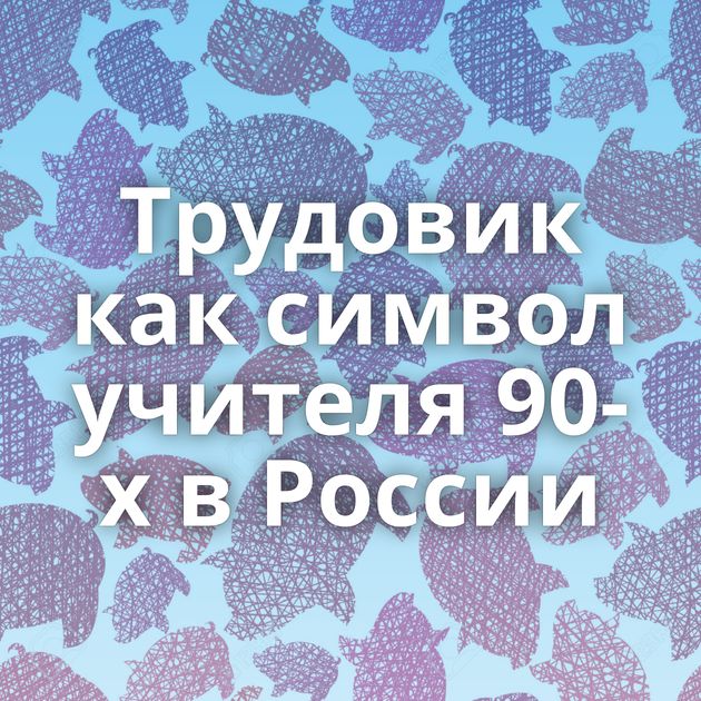 Трудовик как символ учителя 90-х в России