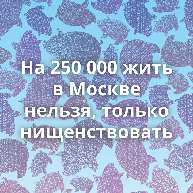На 250 000 жить в Москве нельзя, только нищенствовать
