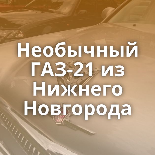 Необычный ГАЗ-21 из Нижнего Новгорода