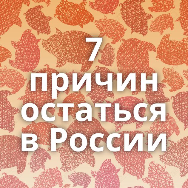 7 причин остаться в России