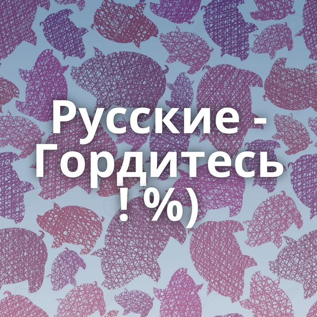 Русские - Гордитесь ! %)
