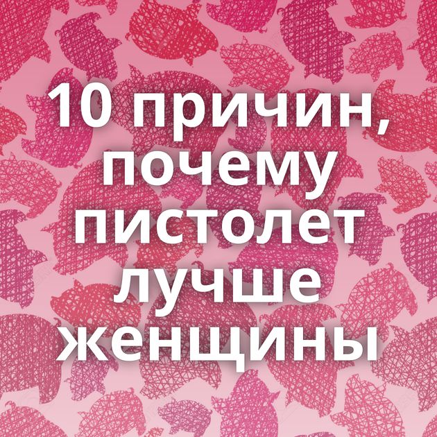 10 причин, почему пистолет лучше женщины