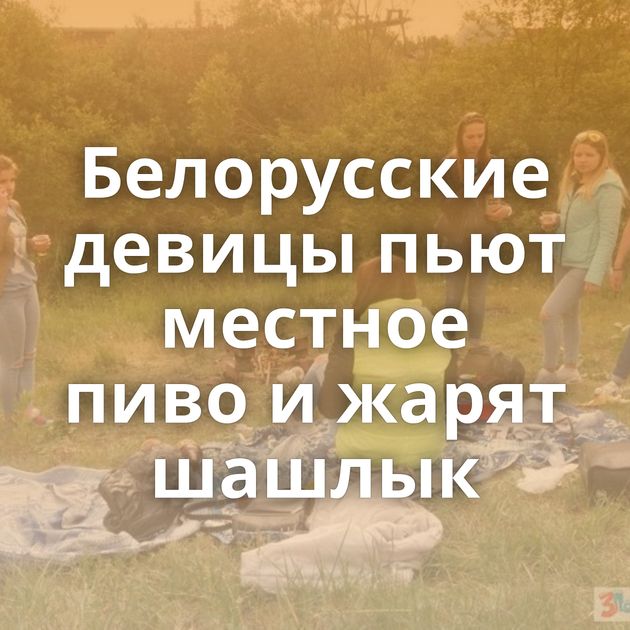 Белорусские девицы пьют местное пиво и жарят шашлык