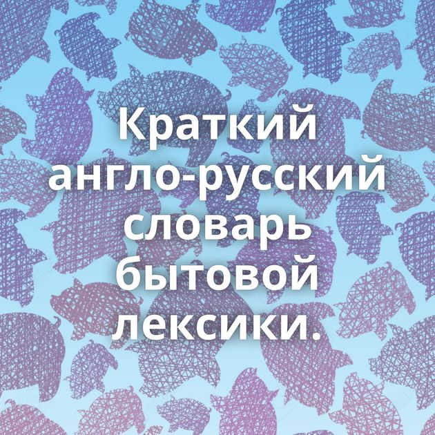 Краткий англо-русский словарь бытовой лексики.