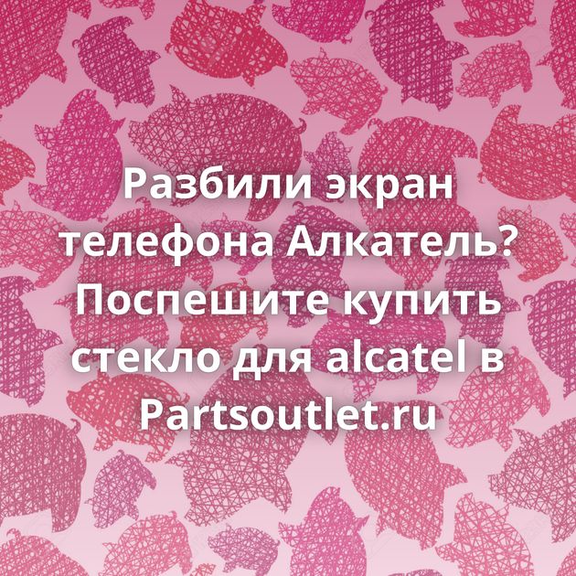 Разбили экран телефона Алкатель? Поспешите купить стекло для alcatel в Partsoutlet.ru
