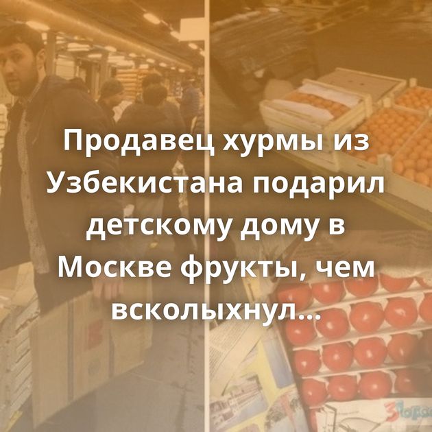Продавец хурмы из Узбекистана подарил детскому дому в Москве фрукты, чем всколыхнул соцсети