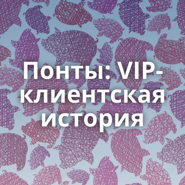 Понты: VIP-клиентская история