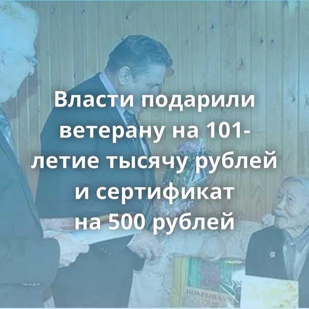 Власти подарили ветерану на 101-летие тысячу рублей и сертификат на 500 рублей