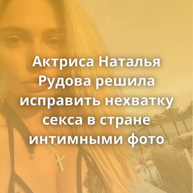 Актриса Наталья Рудова решила исправить нехватку секса в стране интимными фото