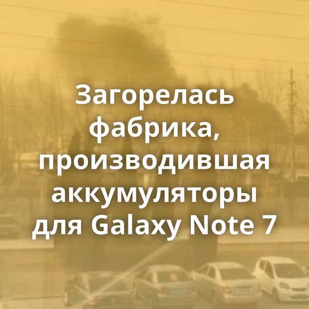 Загорелась фабрика, производившая аккумуляторы для Galaxy Note 7