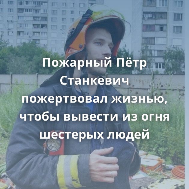 Пожарный Пётр Станкевич пожертвовал жизнью, чтобы вывести из огня шестерых людей