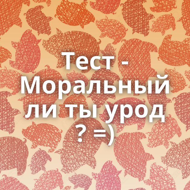 Тест - Моральный ли ты урод ? =)
