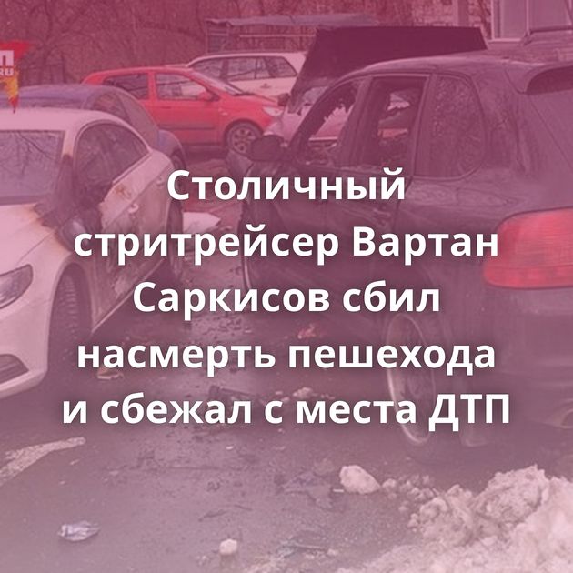 Столичный стритрейсер Вартан Саркисов сбил насмерть пешехода и сбежал с места ДТП
