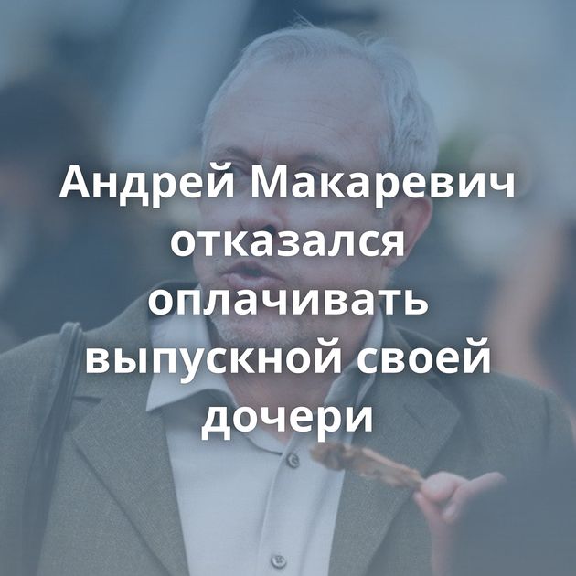 Андрей Макаревич отказался оплачивать выпускной своей дочери