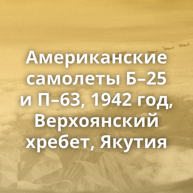 Американские самолеты Б–25 и П–63, 1942 год, Верхоянский хребет, Якутия