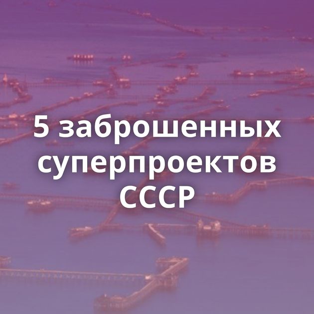 5 заброшенных суперпроектов СССР