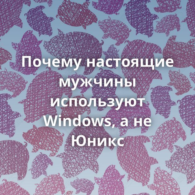 Почему настоящие мужчины используют Windows, а не Юникс