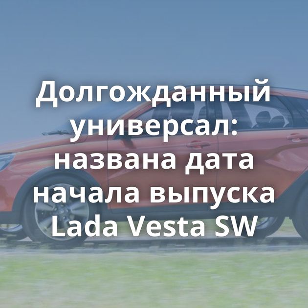 Долгожданный универсал: названа дата начала выпуска Lada Vesta SW