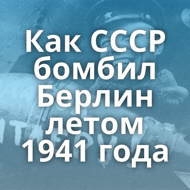 Как СССР бомбил Берлин летом 1941 года