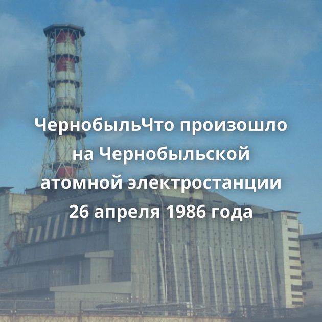 ЧернобыльЧто произошло на Чернобыльской атомной электростанции 26 апреля 1986 года