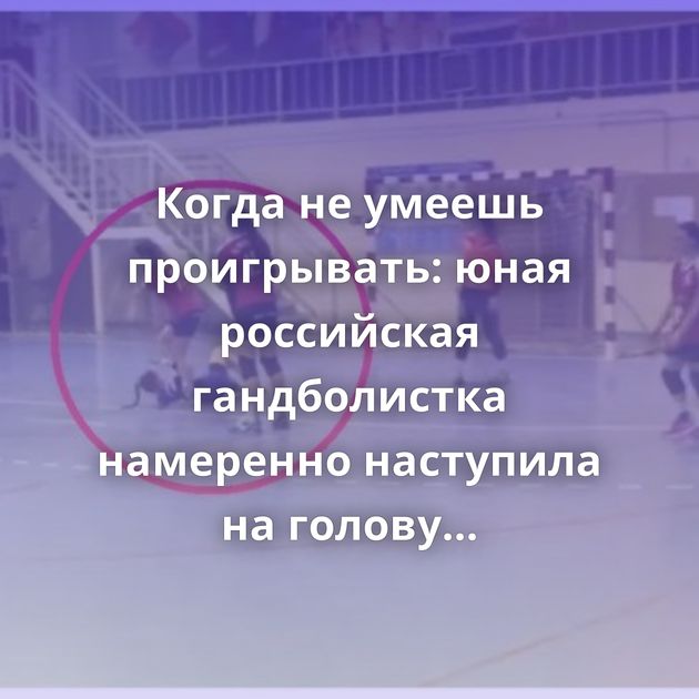Когда не умеешь проигрывать: юная российская гандболистка намеренно наступила на голову соперницы