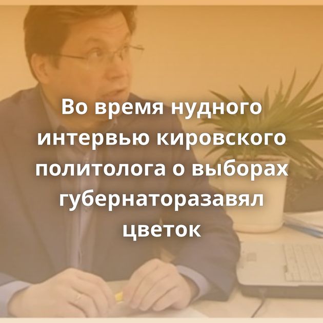 Во время нудного интервью кировского политолога о выборах губернаторазавял цветок