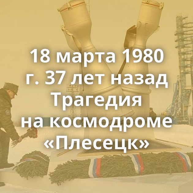 18 марта 1980 г. 37 лет назад Трагедия на космодроме «Плесецк»