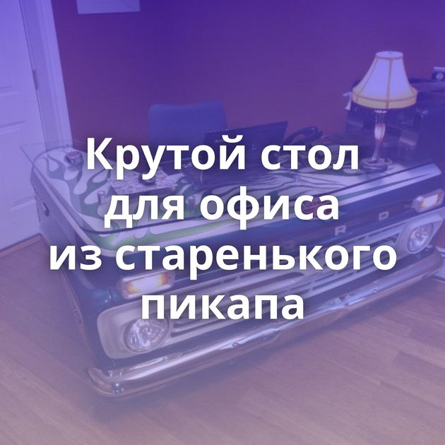 Крутой стол для офиса из старенького пикапа