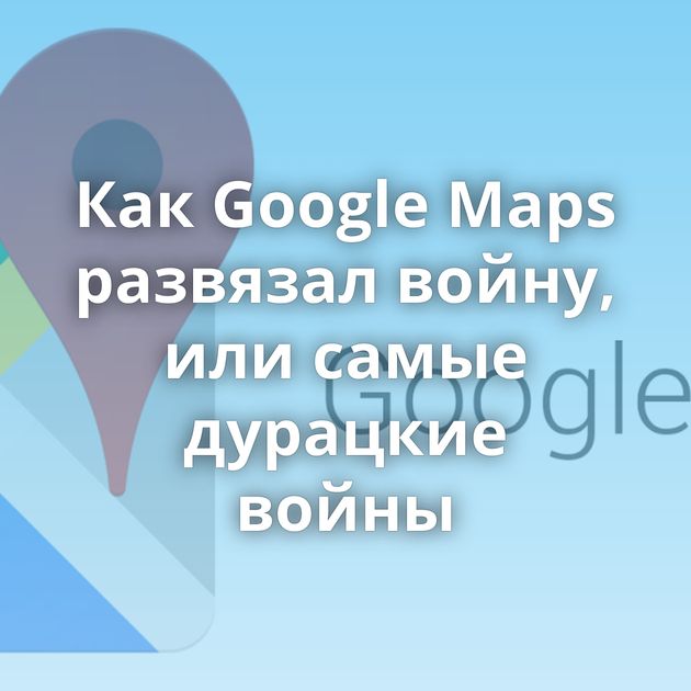 Как Google Maps развязал войну, или самые дурацкие войны