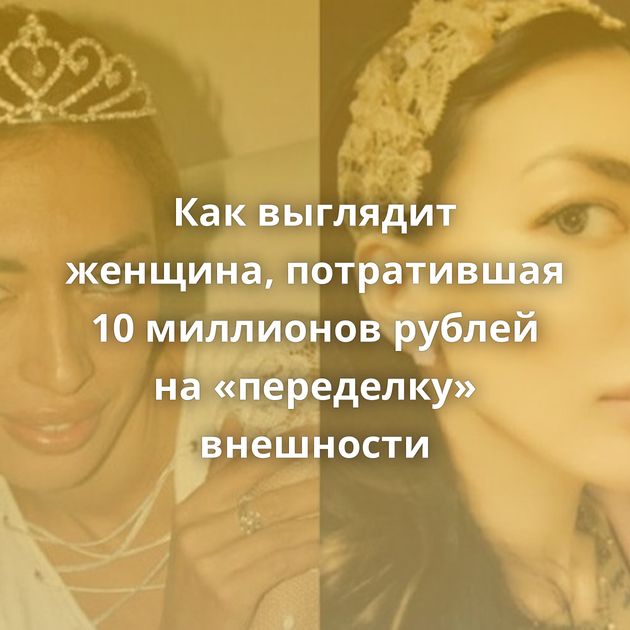 Как выглядит женщина, потратившая 10 миллионов рублей на «переделку» внешности