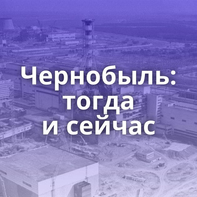 Чернобыль: тогда и сейчас