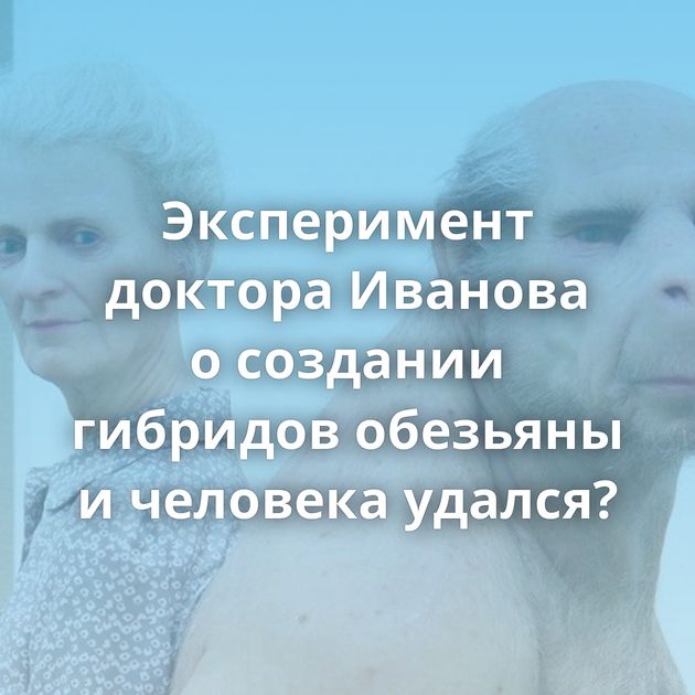 Эксперимент доктора Иванова о создании гибридов обезьяны и человека удался?