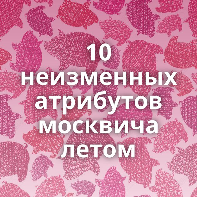 10 неизменных атрибутов москвича летом