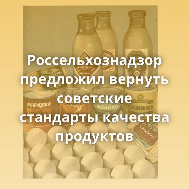 Россельхознадзор предложил вернуть советские стандарты качества продуктов