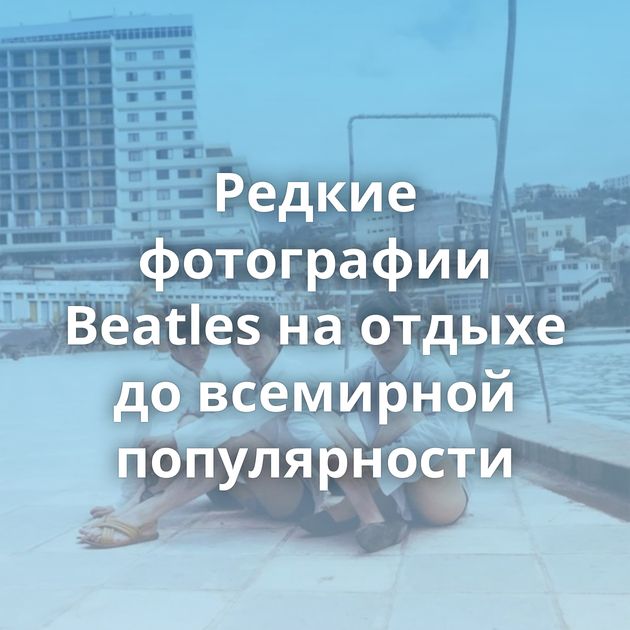 Редкие фотографии Beatles на отдыхе до всемирной популярности