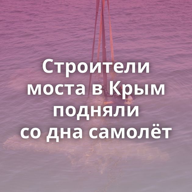Строители моста в Крым подняли со дна самолёт