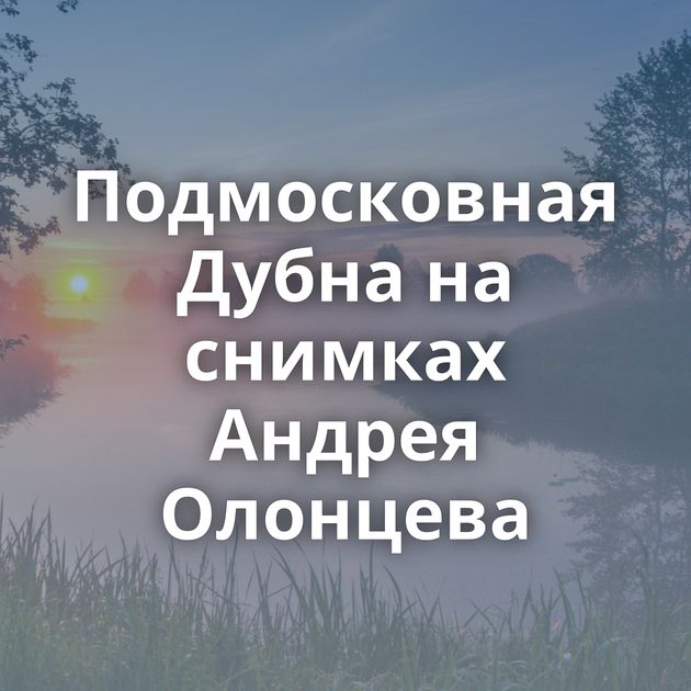 Подмосковная Дубна на снимках Андрея Олонцева