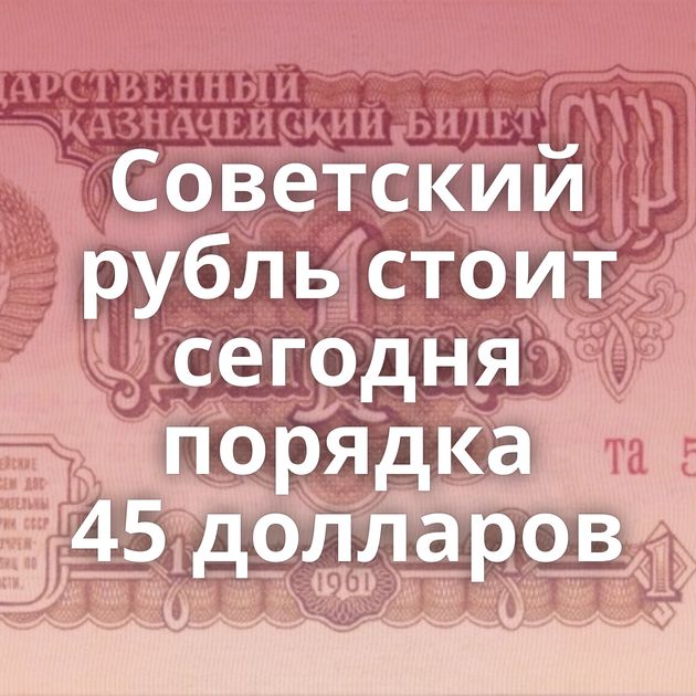 Советский рубль стоит сегодня порядка 45 долларов
