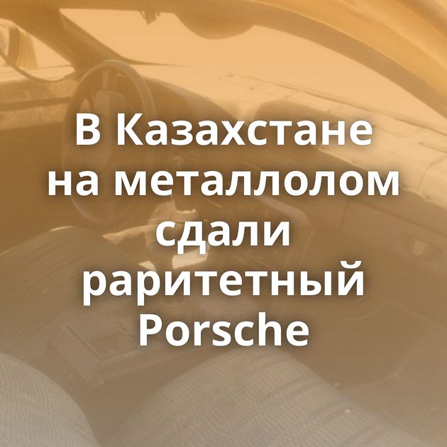 В Казахстане на металлолом сдали раритетный Porsche
