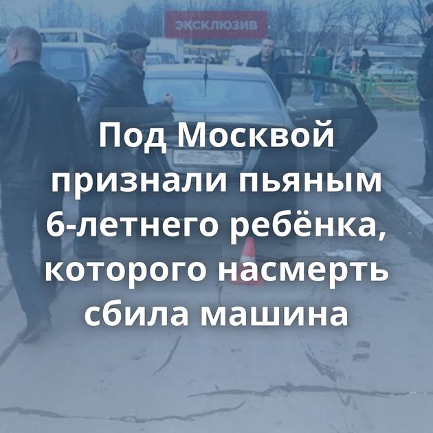 Под Москвой признали пьяным 6-летнего ребёнка, которого насмерть сбила машина