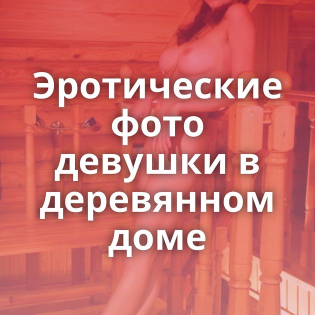 Эротические фото девушки в деревянном доме