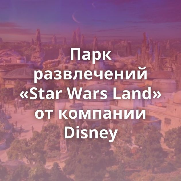 Парк развлечений «Star Wars Land» от компании Disney
