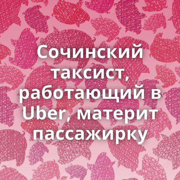 Сочинский таксист, работающий в Uber, материт пассажирку
