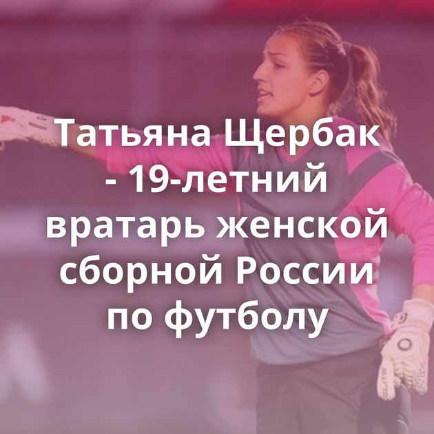 Татьяна Щербак - 19-летний вратарь женской сборной России по футболу