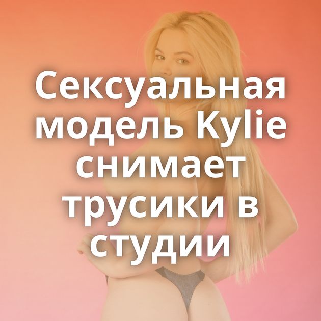 Сексуальная модель Kylie снимает трусики в студии